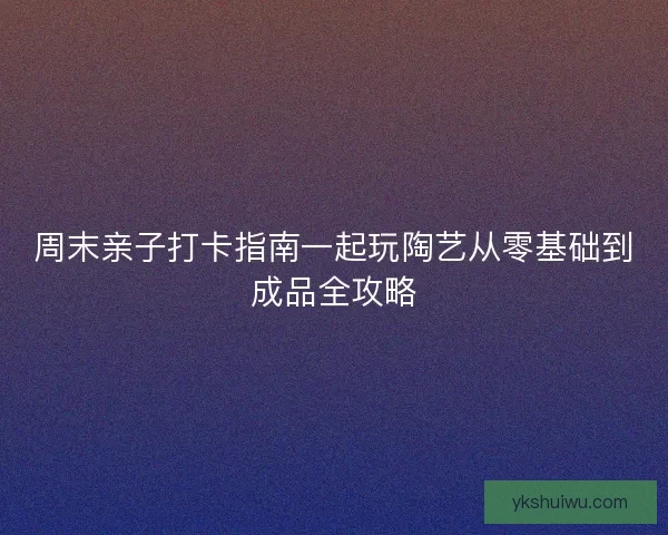 周末亲子打卡指南一起玩陶艺从零基础到成品全攻略