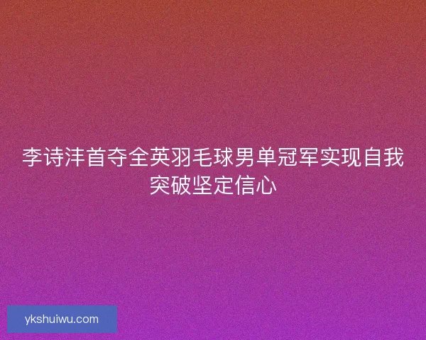 李诗沣首夺全英羽毛球男单冠军实现自我突破坚定信心