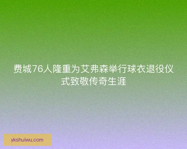 费城76人隆重为艾弗森举行球衣退役仪式致敬传奇生涯