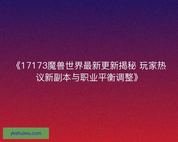 《17173魔兽世界最新更新揭秘 玩家热议新副本与职业平衡调整》