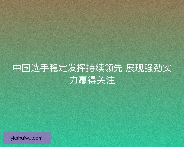 中国选手稳定发挥持续领先 展现强劲实力赢得关注