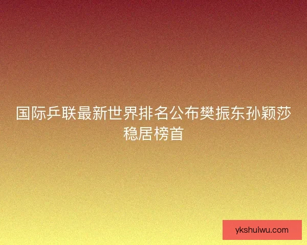 国际乒联最新世界排名公布樊振东孙颖莎稳居榜首