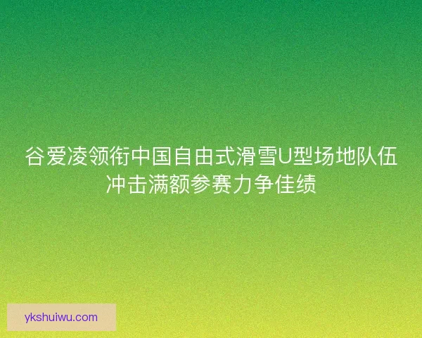 谷爱凌领衔中国自由式滑雪U型场地队伍冲击满额参赛力争佳绩